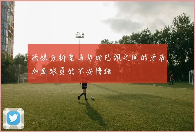 西媒分析皇马与姆巴佩之间的矛盾加剧球员的不安情绪
