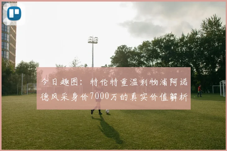 今日趣图：特伦特重温利物浦阿诺德风采身价7000万的真实价值解析