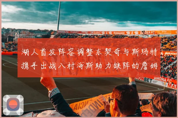 湖人首发阵容调整东契奇与斯玛特携手出战八村海斯助力缺阵的詹姆斯艾顿