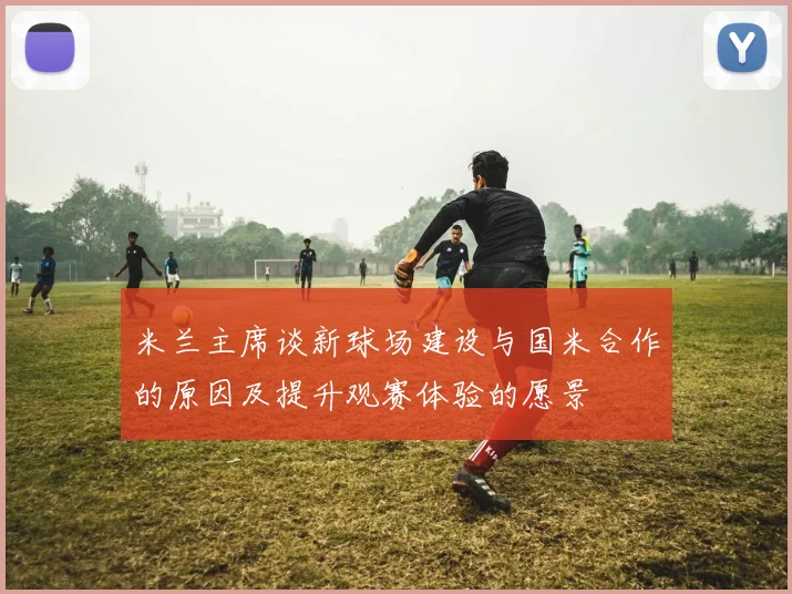 米兰主席谈新球场建设与国米合作的原因及提升观赛体验的愿景