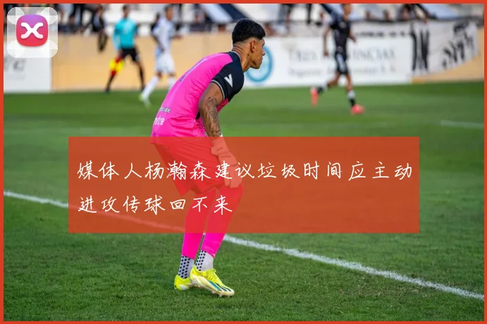 媒体人杨瀚森建议垃圾时间应主动进攻传球回不来