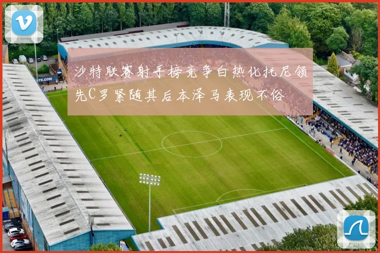 沙特联赛射手榜竞争白热化托尼领先C罗紧随其后本泽马表现不俗