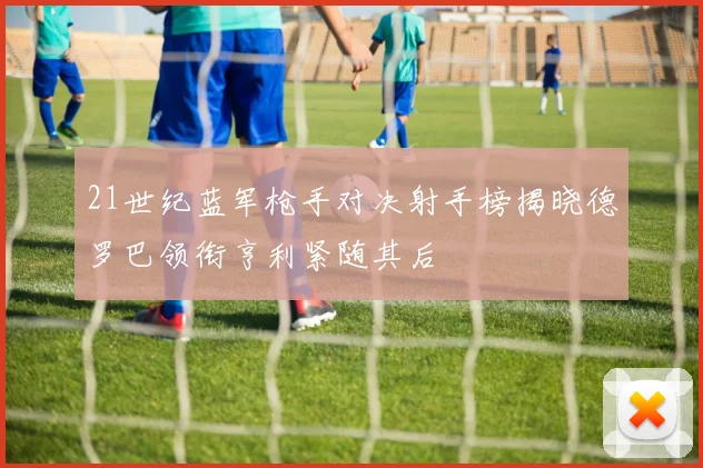 21世纪蓝军枪手对决射手榜揭晓德罗巴领衔亨利紧随其后