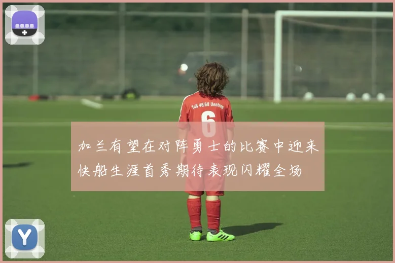 加兰有望在对阵勇士的比赛中迎来快船生涯首秀期待表现闪耀全场