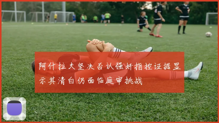 阿什拉夫坚决否认强奸指控证据显示其清白仍面临庭审挑战