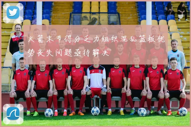 火箭末节得分乏力组织混乱篮板优势丧失问题亟待解决