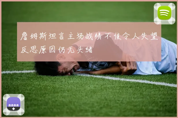 詹姆斯坦言主场战绩不佳令人失望反思原因仍无头绪