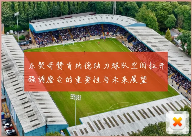 东契奇赞肯纳德助力球队空间拉开强调磨合的重要性与未来展望