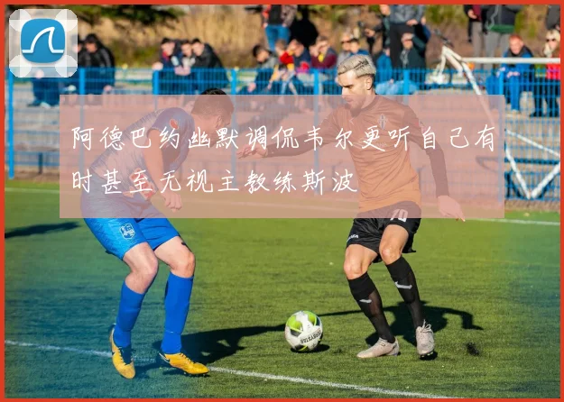 阿德巴约幽默调侃韦尔更听自己有时甚至无视主教练斯波