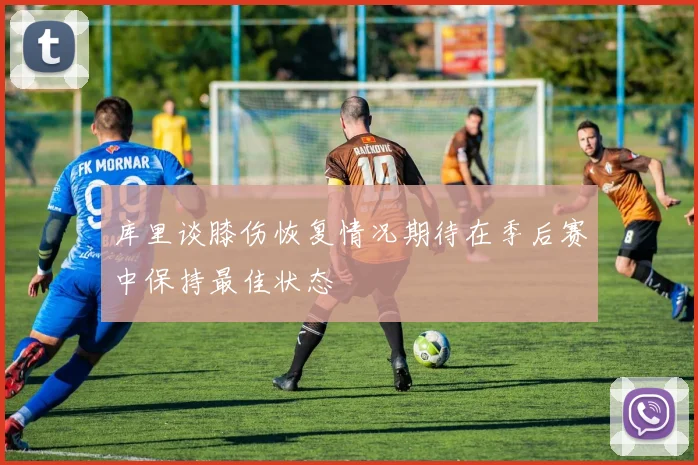 库里谈膝伤恢复情况期待在季后赛中保持最佳状态