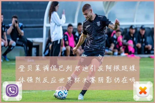 登贝莱调侃巴列尔迪引发阿根廷媒体强烈反应世界杯决赛阴影仍在吗