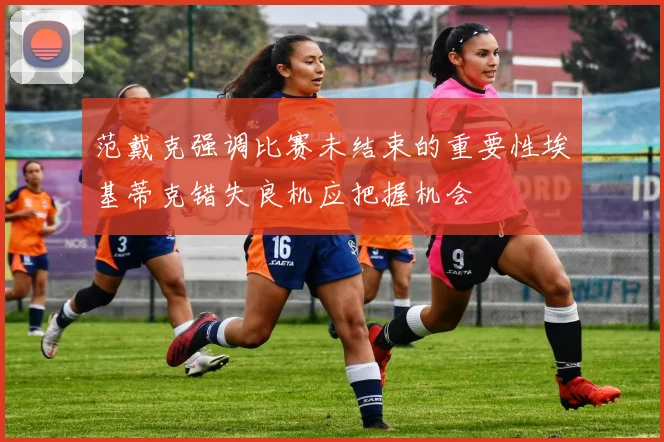 范戴克强调比赛未结束的重要性埃基蒂克错失良机应把握机会