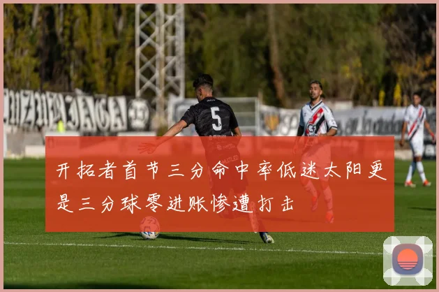 开拓者首节三分命中率低迷太阳更是三分球零进账惨遭打击