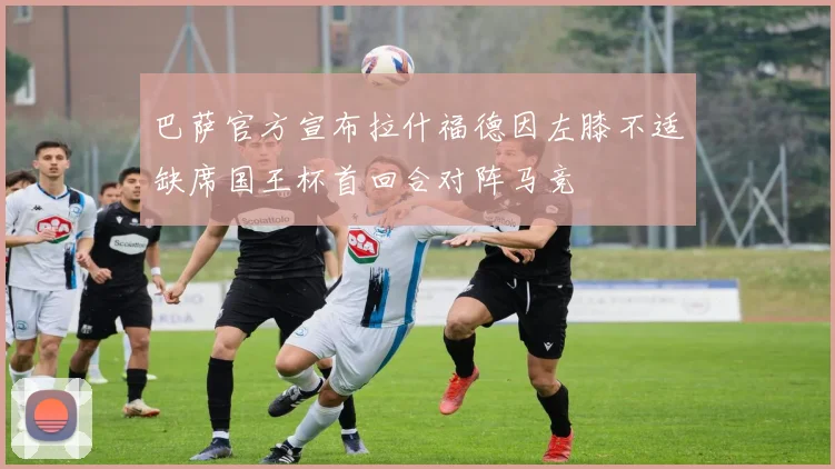 巴萨官方宣布拉什福德因左膝不适缺席国王杯首回合对阵马竞