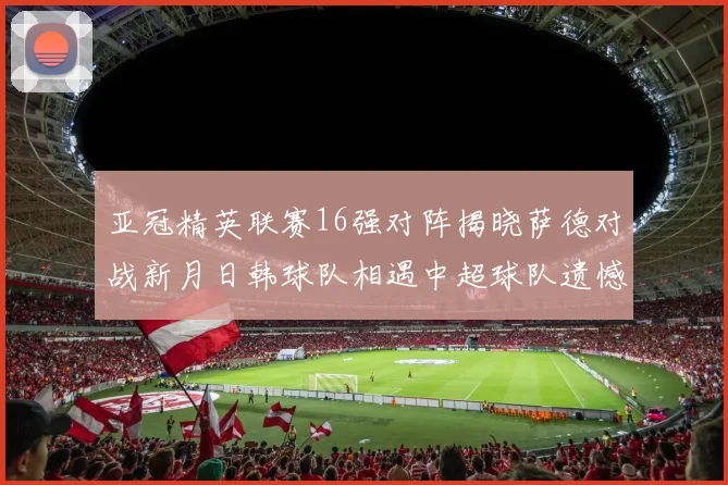 亚冠精英联赛16强对阵揭晓萨德对战新月日韩球队相遇中超球队遗憾出局