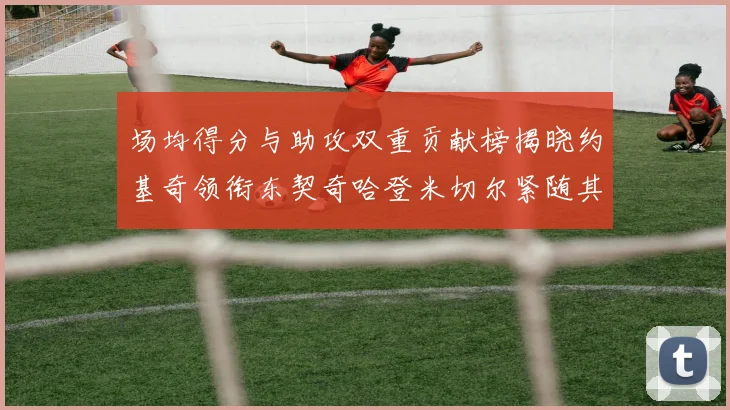 场均得分与助攻双重贡献榜揭晓约基奇领衔东契奇哈登米切尔紧随其后