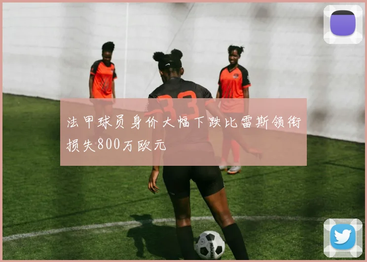 法甲球员身价大幅下跌比雷斯领衔损失800万欧元