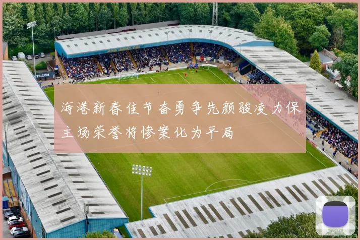 海港新春佳节奋勇争先颜骏凌力保主场荣誉将惨案化为平局