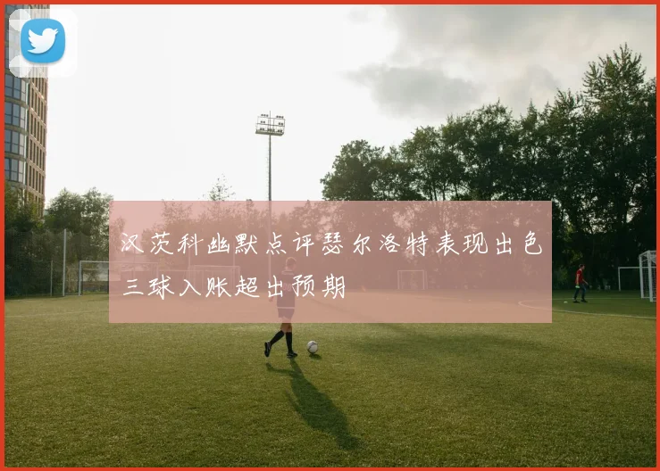 汉茨科幽默点评瑟尔洛特表现出色三球入账超出预期