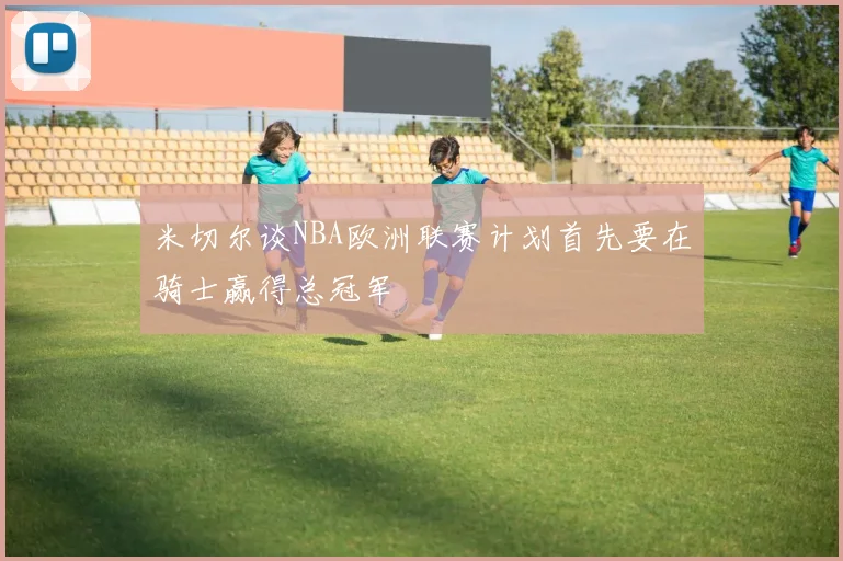 米切尔谈NBA欧洲联赛计划首先要在骑士赢得总冠军